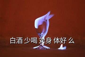 白酒 少喝 對身 體好 么