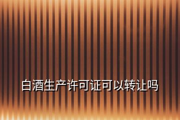 白酒生產(chǎn)許可證可以轉(zhuǎn)讓嗎