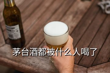 茅臺(tái)酒都被什么人喝了