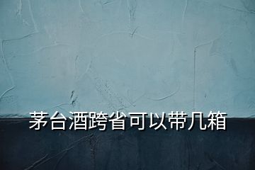 茅臺酒跨省可以帶幾箱