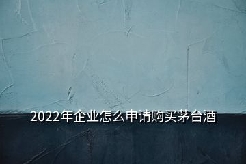 2022年企業(yè)怎么申請(qǐng)購(gòu)買茅臺(tái)酒