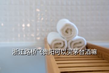 浙江路橋飛貴陽(yáng)可以買(mǎi)茅臺(tái)酒嘛