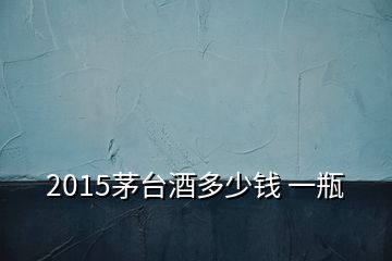 2015茅臺(tái)酒多少錢 一瓶