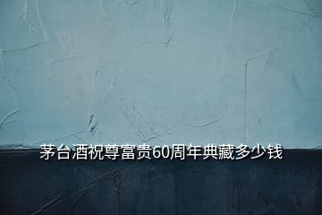 茅臺酒祝尊富貴60周年典藏多少錢