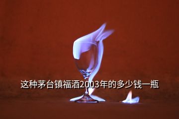 這種茅臺鎮(zhèn)福酒2003年的多少錢一瓶