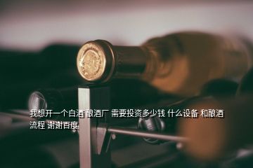 我想開一個白酒 釀酒廠 需要投資多少錢 什么設(shè)備 和釀酒流程 謝謝百度