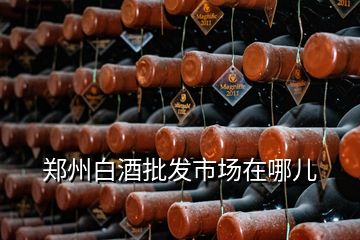 鄭州白酒批發(fā)市場在哪兒