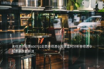 舍得酒業(yè)股票600702走勢舍得酒業(yè)股票盈利分析舍得酒業(yè)股票暴跌最新消