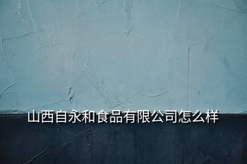 山西自永和食品有限公司怎么樣