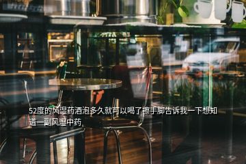 52度的風(fēng)濕藥酒泡多久就可以喝了擦手腳告訴我一下想知道一副風(fēng)濕中藥