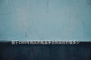 我于1969年購(gòu)買(mǎi)的瓶裝茅臺(tái)到現(xiàn)在價(jià)值多少