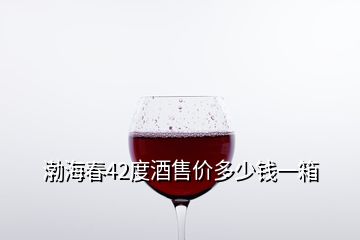 渤海春42度酒售價多少錢一箱