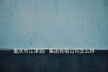 重慶市江津酒廠集團有限公司怎么樣