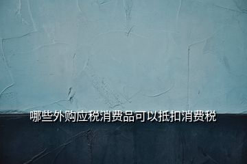 哪些外購應(yīng)稅消費(fèi)品可以抵扣消費(fèi)稅