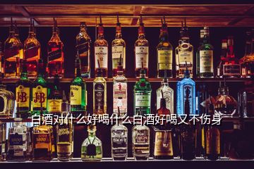 白酒對(duì)什么好喝什么白酒好喝又不傷身