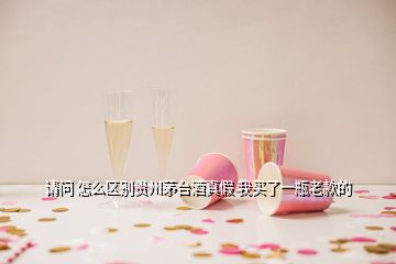 請(qǐng)問 怎么區(qū)別貴州茅臺(tái)酒真假 我買了一瓶老款的