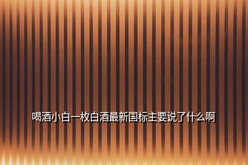 喝酒小白一枚白酒最新國標主要說了什么啊