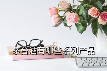 茅臺(tái)酒有哪些系列產(chǎn)品