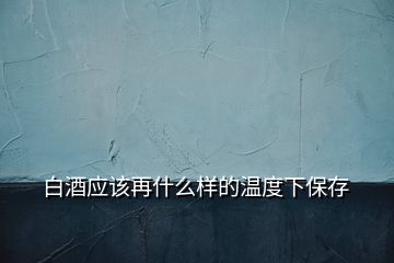 白酒應(yīng)該再什么樣的溫度下保存