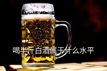 喝半斤白酒屬于什么水平