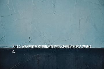 為什么很多男的喜歡喝白酒真的那么好喝酒對男人意味什么