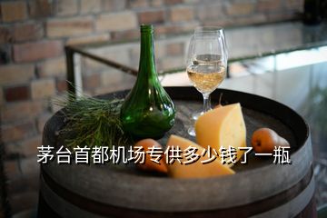 茅臺首都機場專供多少錢了一瓶