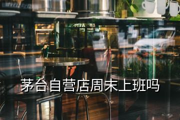 茅臺自營店周末上班嗎