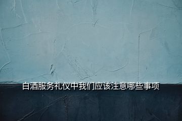 白酒服務(wù)禮儀中我們應(yīng)該注意哪些事項