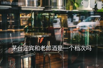 茅臺(tái)迎賓和老郎酒是一個(gè)檔次嗎