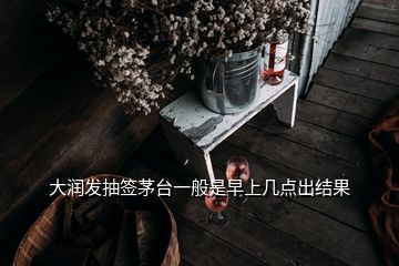 大潤發(fā)抽簽茅臺一般是早上幾點(diǎn)出結(jié)果