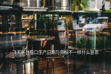 飛天茅臺瓶口生產(chǎn)日期與背標(biāo)不一樣什么意思