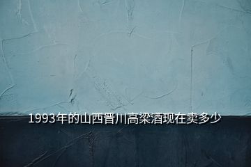 1993年的山西晉川高梁酒現(xiàn)在賣多少