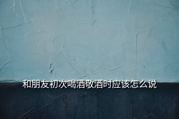 和朋友初次喝酒敬酒時(shí)應(yīng)該怎么說