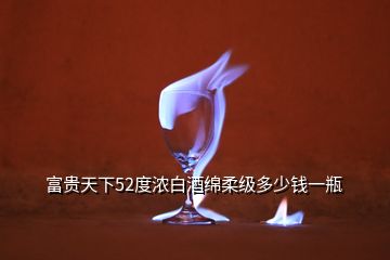 富貴天下52度濃白酒綿柔級多少錢一瓶