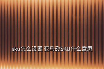 sku怎么設(shè)置 亞馬遜SKU什么意思