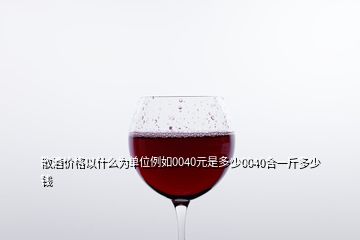 散酒價格以什么為單位例如0040元是多少0040合一斤多少錢