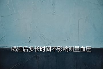 喝酒后多長(zhǎng)時(shí)間不影響測(cè)量血壓