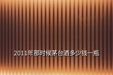 2011年那時(shí)候茅臺(tái)酒多少錢(qián)一瓶