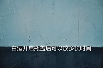 白酒開啟瓶蓋后可以放多長時間