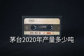 茅臺2020年產(chǎn)量多少噸