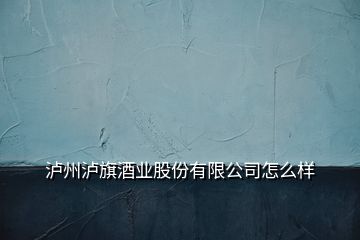 瀘州瀘旗酒業(yè)股份有限公司怎么樣