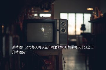 某啤酒廠公司每天可以生產(chǎn)啤酒1200升如果每天十分之三升啤酒裝