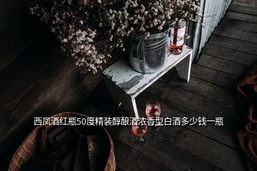 西鳳酒紅瓶50度精裝醇釀酒濃香型白酒多少錢一瓶