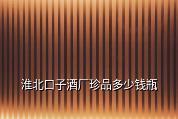 淮北口子酒廠珍品多少錢(qián)瓶