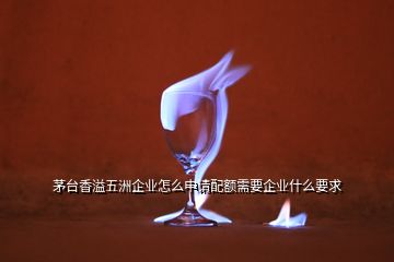 茅臺(tái)香溢五洲企業(yè)怎么申請(qǐng)配額需要企業(yè)什么要求