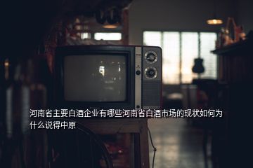 河南省主要白酒企業(yè)有哪些河南省白酒市場的現(xiàn)狀如何為什么說得中原