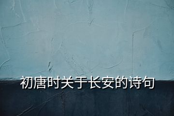 初唐時關(guān)于長安的詩句