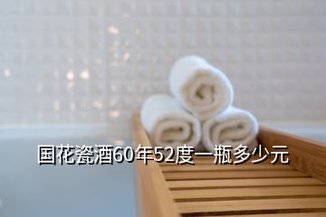 國(guó)花瓷酒60年52度一瓶多少元