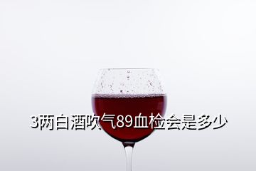 3兩白酒吹氣89血檢會(huì)是多少