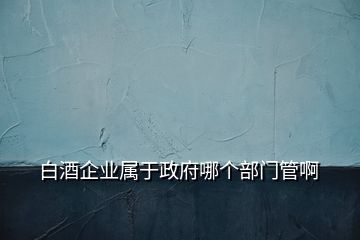 白酒企業(yè)屬于政府哪個(gè)部門管啊